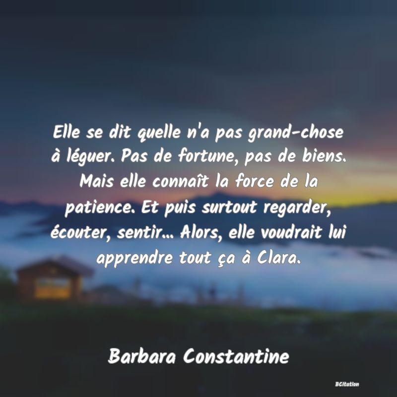 image de citation: Elle se dit quelle n'a pas grand-chose à léguer. Pas de fortune, pas de biens. Mais elle connaît la force de la patience. Et puis surtout regarder, écouter, sentir... Alors, elle voudrait lui apprendre tout ça à Clara.