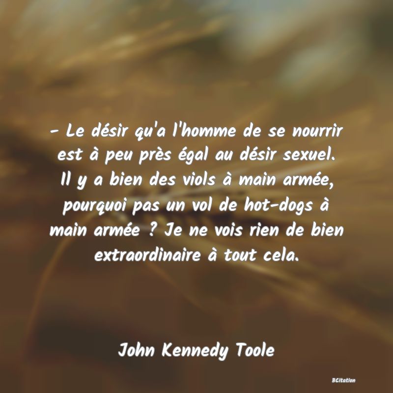 image de citation: - Le désir qu'a l'homme de se nourrir est à peu près égal au désir sexuel. Il y a bien des viols à main armée, pourquoi pas un vol de hot-dogs à main armée ? Je ne vois rien de bien extraordinaire à tout cela.