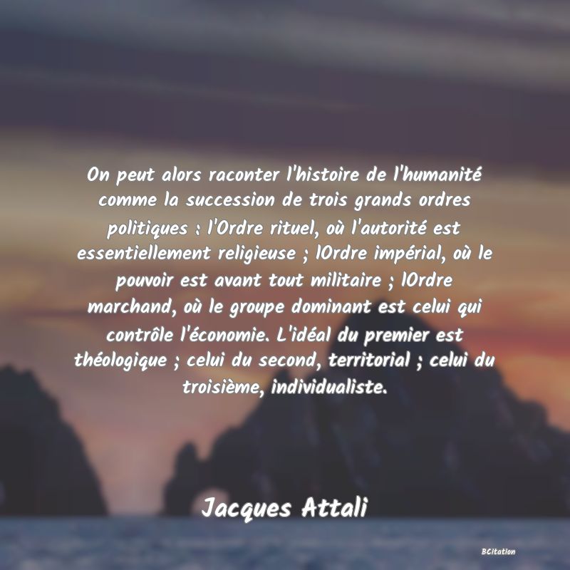 image de citation: On peut alors raconter l'histoire de l'humanité comme la succession de trois grands ordres politiques : l'Ordre rituel, où l'autorité est essentiellement religieuse ; lOrdre impérial, où le pouvoir est avant tout militaire ; lOrdre marchand, où le groupe dominant est celui qui contrôle l'économie. L'idéal du premier est théologique ; celui du second, territorial ; celui du troisième, individualiste.