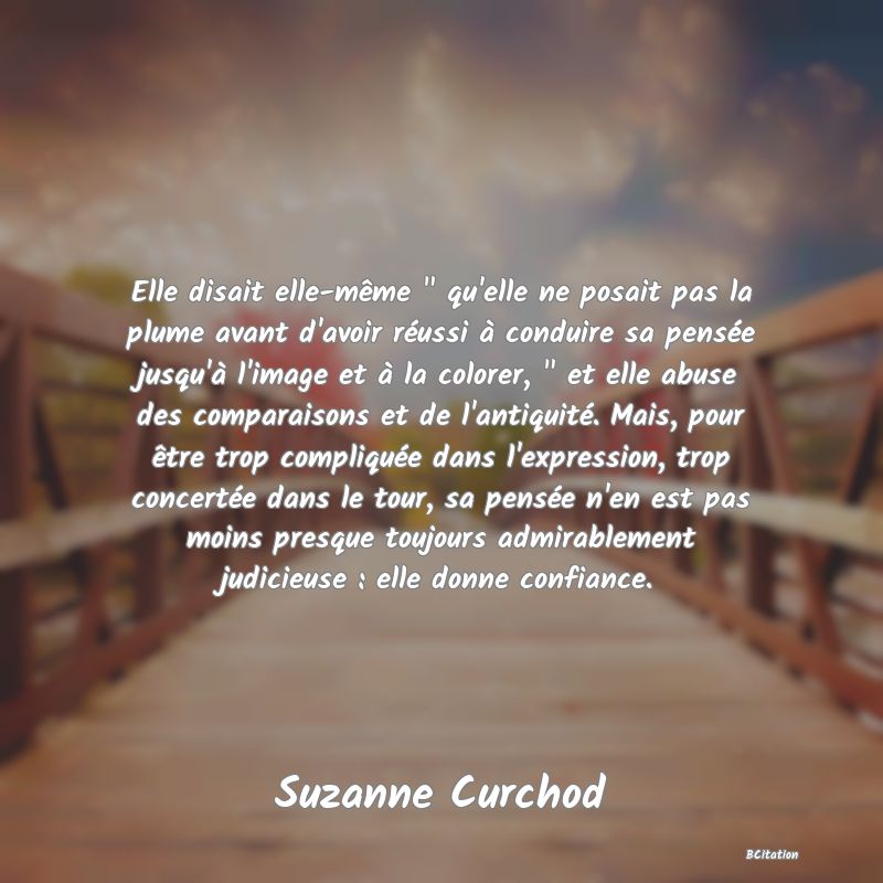 image de citation: Elle disait elle-même   qu'elle ne posait pas la plume avant d'avoir réussi à conduire sa pensée jusqu'à l'image et à la colorer,   et elle abuse des comparaisons et de l'antiquité. Mais, pour être trop compliquée dans l'expression, trop concertée dans le tour, sa pensée n'en est pas moins presque toujours admirablement judicieuse : elle donne confiance.