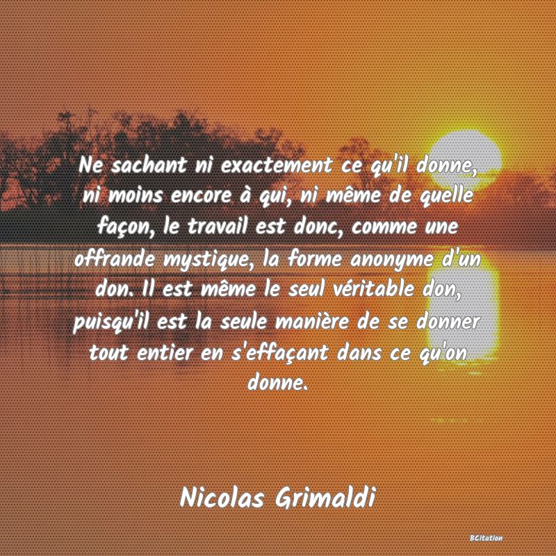 image de citation: Ne sachant ni exactement ce qu'il donne, ni moins encore à qui, ni même de quelle façon, le travail est donc, comme une offrande mystique, la forme anonyme d'un don. Il est même le seul véritable don, puisqu'il est la seule manière de se donner tout entier en s'effaçant dans ce qu'on donne.