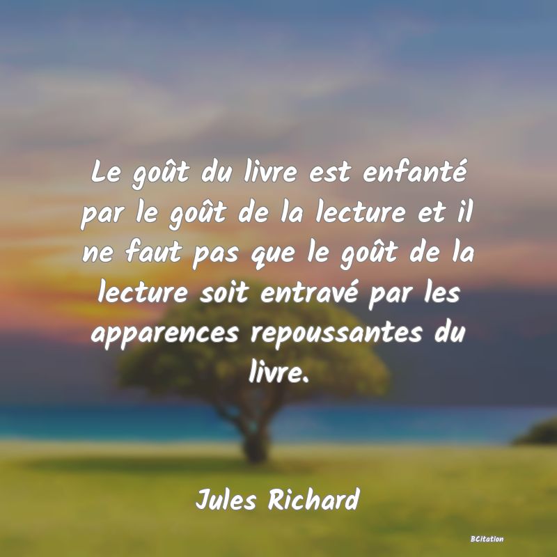 image de citation: Le goût du livre est enfanté par le goût de la lecture et il ne faut pas que le goût de la lecture soit entravé par les apparences repoussantes du livre.