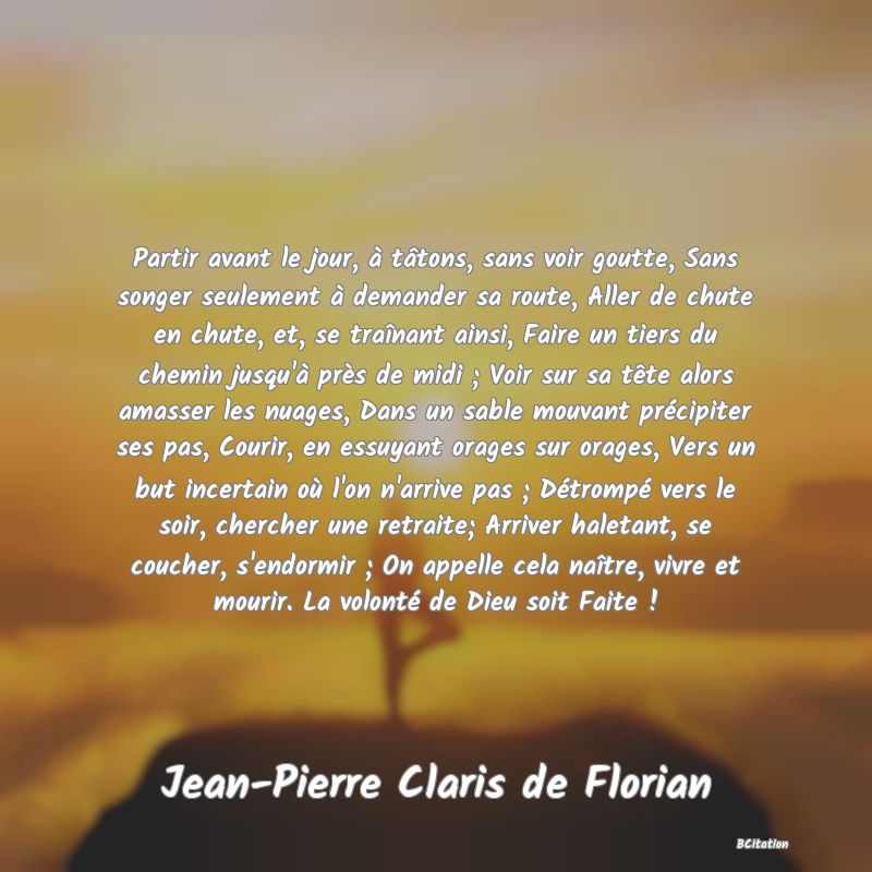 image de citation: Partir avant le jour, à tâtons, sans voir goutte, Sans songer seulement à demander sa route, Aller de chute en chute, et, se traînant ainsi, Faire un tiers du chemin jusqu'à près de midi ; Voir sur sa tête alors amasser les nuages, Dans un sable mouvant précipiter ses pas, Courir, en essuyant orages sur orages, Vers un but incertain où l'on n'arrive pas ; Détrompé vers le soir, chercher une retraite; Arriver haletant, se coucher, s'endormir ; On appelle cela naître, vivre et mourir. La volonté de Dieu soit Faite !