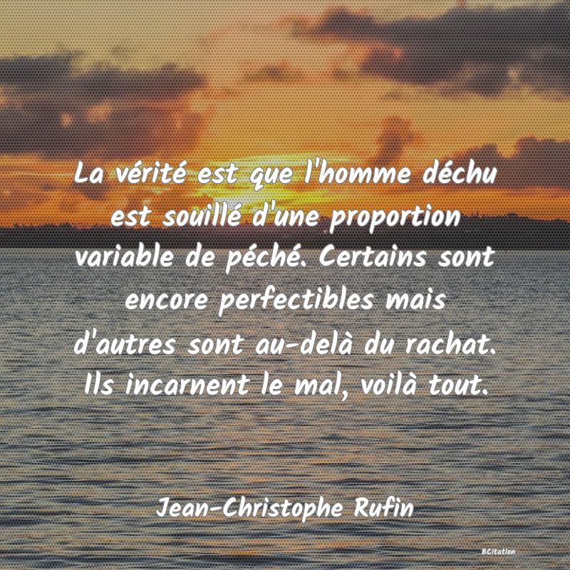 Belle Citation - La vérité est que l'homme déchu est souillé d'une proportion variable de péché. Certains sont encore perfectibles mais d'autres sont au-delà du rachat. Ils incarnent le mal, voilà tout. - Jean-Christophe Rufin