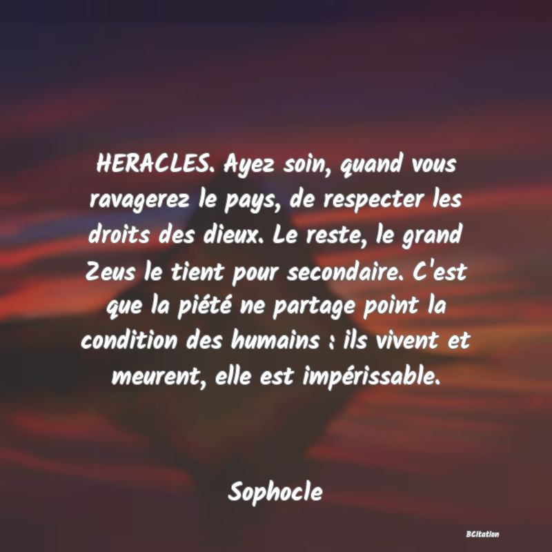 image de citation: HERACLES. Ayez soin, quand vous ravagerez le pays, de respecter les droits des dieux. Le reste, le grand Zeus le tient pour secondaire. C'est que la piété ne partage point la condition des humains : ils vivent et meurent, elle est impérissable.