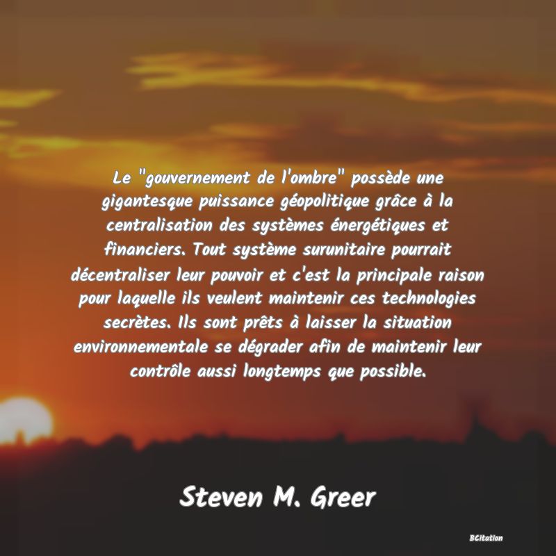 image de citation: Le  gouvernement de l'ombre  possède une gigantesque puissance géopolitique grâce à la centralisation des systèmes énergétiques et financiers. Tout système surunitaire pourrait décentraliser leur pouvoir et c'est la principale raison pour laquelle ils veulent maintenir ces technologies secrètes. Ils sont prêts à laisser la situation environnementale se dégrader afin de maintenir leur contrôle aussi longtemps que possible.