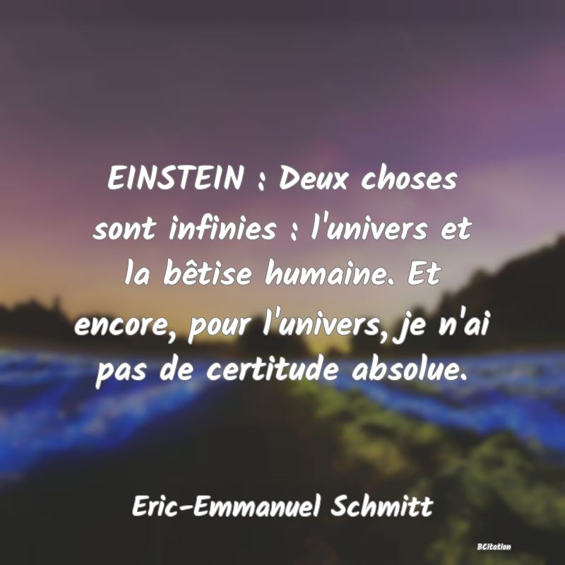 Belle Citation - EINSTEIN : Deux choses sont infinies : l'univers et la bêtise humaine. Et encore, pour l'univers, je n'ai pas de certitude absolue. - Eric-Emmanuel Schmitt