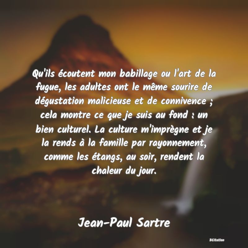 Belle Citation - Qu'ils écoutent mon babillage ou l'art de la fugue, les adultes ont le même sourire de dégustation malicieuse et de connivence ; cela montre ce que je suis au fond : un bien culturel. La culture m'imprègne et je la rends à la famille par rayonnement, comme les étangs, au soir, rendent la chaleur du jour. - Jean-Paul Sartre