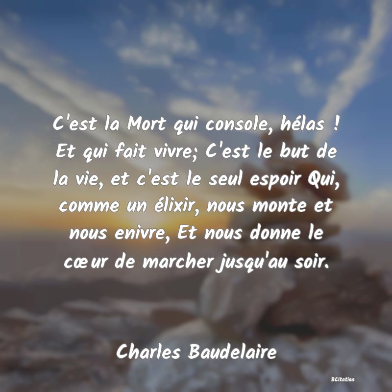 Belle Citation - C'est la Mort qui console, hélas ! Et qui fait vivre; C'est le but de la vie, et c'est le seul espoir Qui, comme un élixir, nous monte et nous enivre, Et nous donne le cœur de marcher jusqu'au soir. - Charles Baudelaire