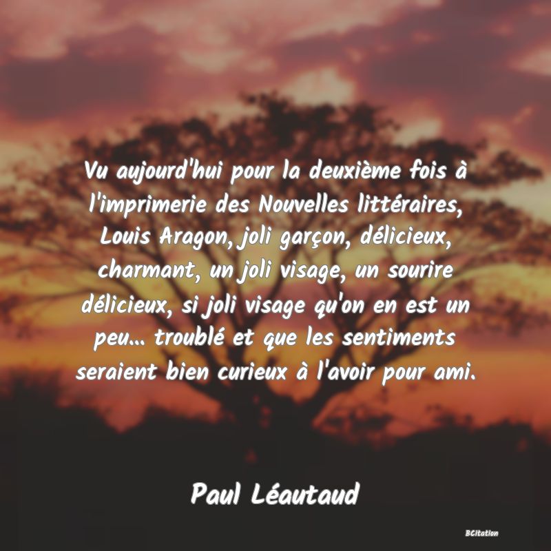 Belle Citation - Vu aujourd'hui pour la deuxième fois à l'imprimerie des Nouvelles littéraires, Louis Aragon, joli garçon, délicieux, charmant, un joli visage, un sourire délicieux, si joli visage qu'on en est un peu... troublé et que les sentiments seraient bien curieux à l'avoir pour ami. - Paul Léautaud