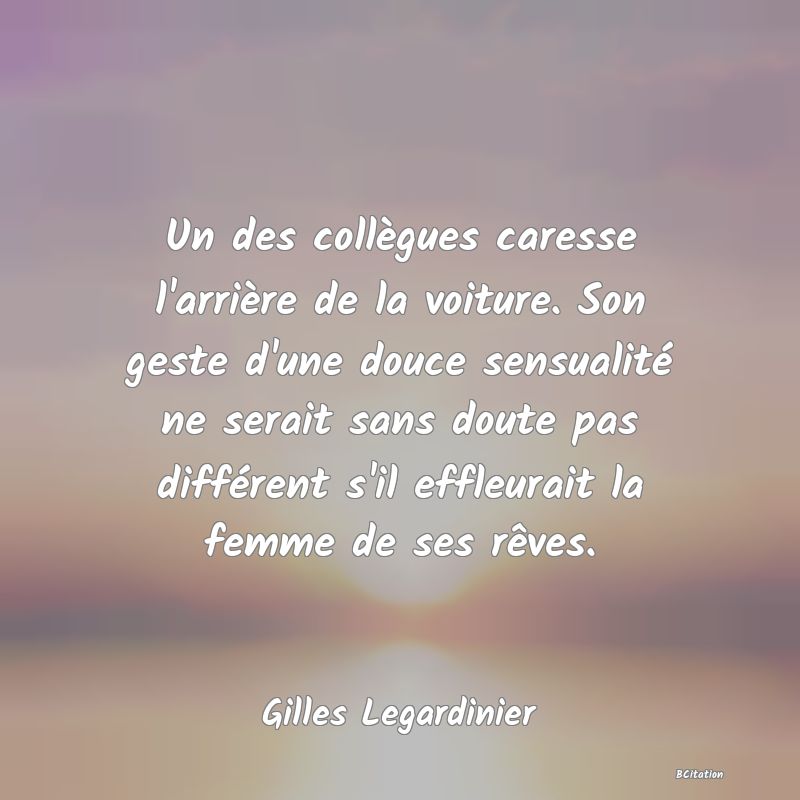 Belle Citation - Un des collègues caresse l'arrière de la voiture. Son geste d'une douce sensualité ne serait sans doute pas différent s'il effleurait la femme de ses rêves. - Gilles Legardinier
