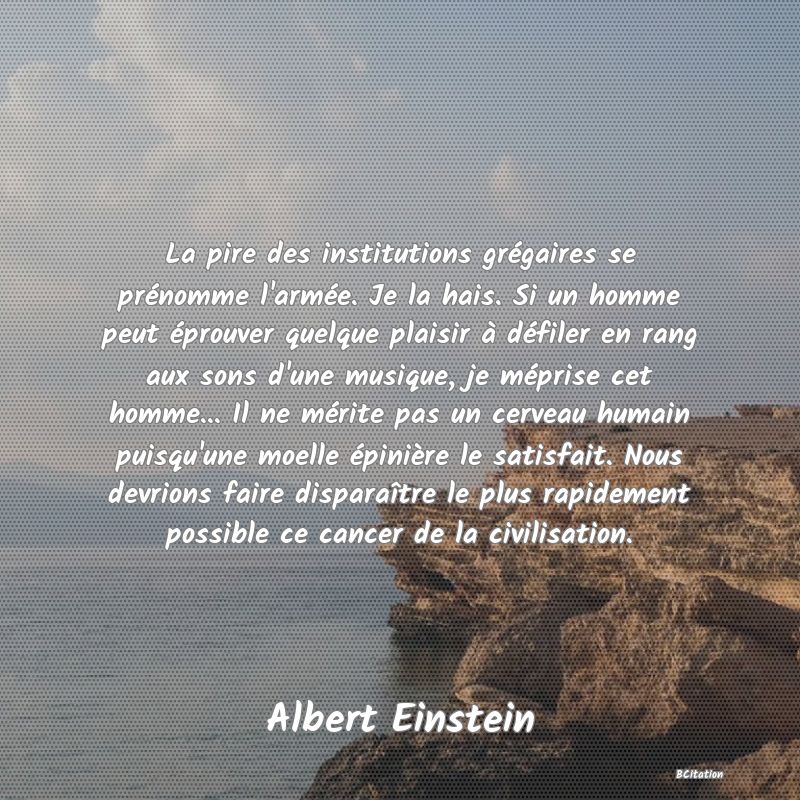 image de citation: La pire des institutions grégaires se prénomme l'armée. Je la hais. Si un homme peut éprouver quelque plaisir à défiler en rang aux sons d'une musique, je méprise cet homme... Il ne mérite pas un cerveau humain puisqu'une moelle épinière le satisfait. Nous devrions faire disparaître le plus rapidement possible ce cancer de la civilisation.