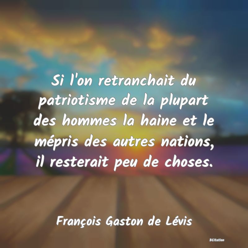 image de citation: Si l'on retranchait du patriotisme de la plupart des hommes la haine et le mépris des autres nations, il resterait peu de choses.