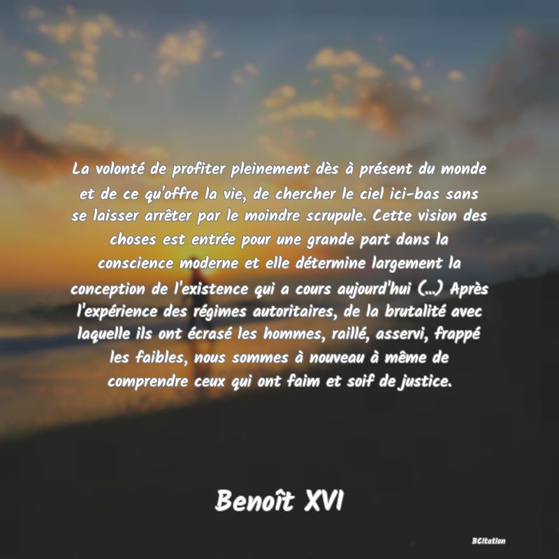 image de citation: La volonté de profiter pleinement dès à présent du monde et de ce qu'offre la vie, de chercher le ciel ici-bas sans se laisser arrêter par le moindre scrupule. Cette vision des choses est entrée pour une grande part dans la conscience moderne et elle détermine largement la conception de l'existence qui a cours aujourd'hui (...) Après l'expérience des régimes autoritaires, de la brutalité avec laquelle ils ont écrasé les hommes, raillé, asservi, frappé les faibles, nous sommes à nouveau à même de comprendre ceux qui ont faim et soif de justice.