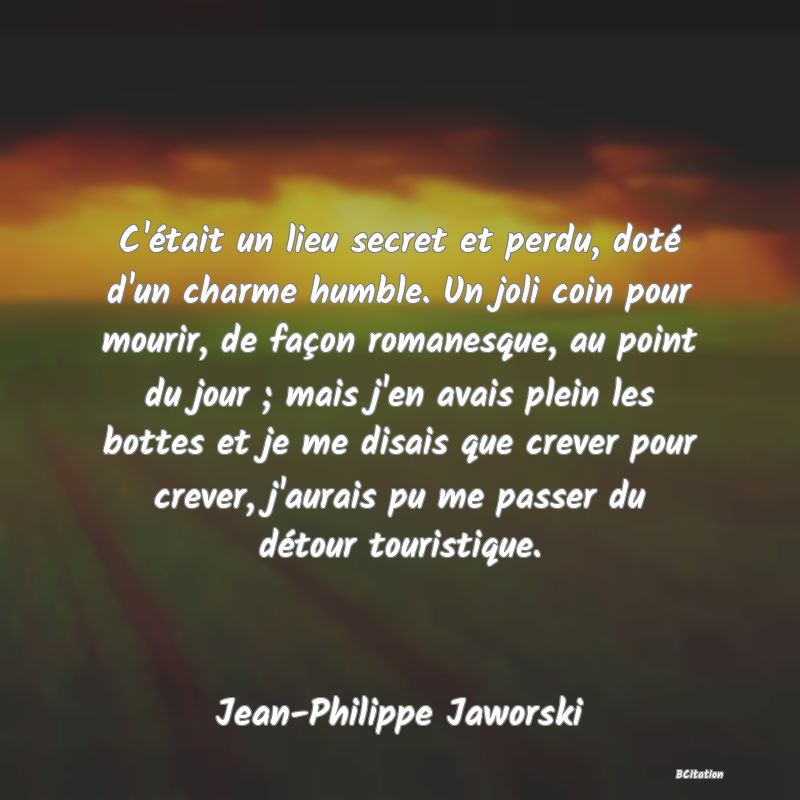 image de citation: C'était un lieu secret et perdu, doté d'un charme humble. Un joli coin pour mourir, de façon romanesque, au point du jour ; mais j'en avais plein les bottes et je me disais que crever pour crever, j'aurais pu me passer du détour touristique.