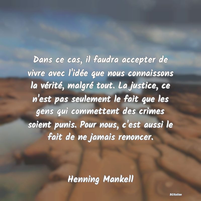 image de citation: Dans ce cas, il faudra accepter de vivre avec l'idée que nous connaissons la vérité, malgré tout. La justice, ce n'est pas seulement le fait que les gens qui commettent des crimes soient punis. Pour nous, c'est aussi le fait de ne jamais renoncer.