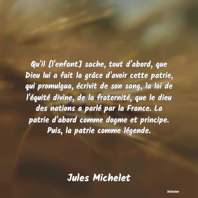 image de citation: Qu'il [l'enfant] sache, tout d'abord, que Dieu lui a fait la grâce d'avoir cette patrie, qui promulgua, écrivit de son sang, la loi de l'équité divine, de la fraternité, que le dieu des nations a parlé par la France. La patrie d'abord comme dogme et principe. Puis, la patrie comme légende.