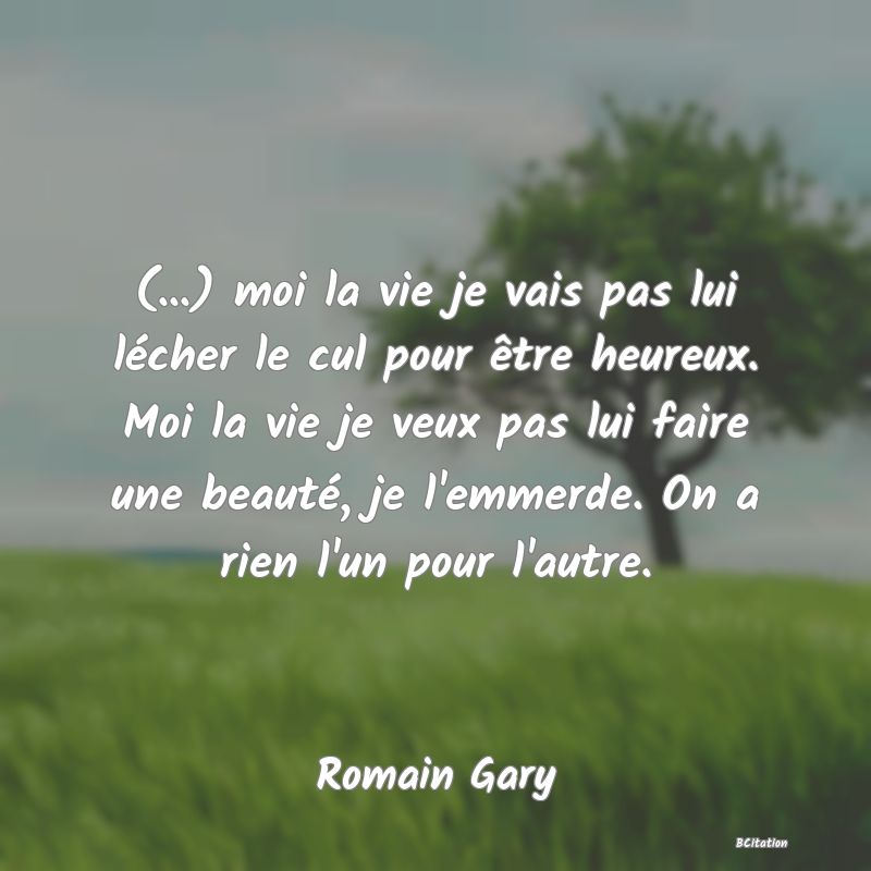 image de citation: (...) moi la vie je vais pas lui lécher le cul pour être heureux. Moi la vie je veux pas lui faire une beauté, je l'emmerde. On a rien l'un pour l'autre.