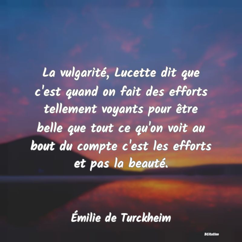Belle Citation - La vulgarité, Lucette dit que c'est quand on fait des efforts tellement voyants pour être belle que tout ce qu'on voit au bout du compte c'est les efforts et pas la beauté. - Émilie de Turckheim