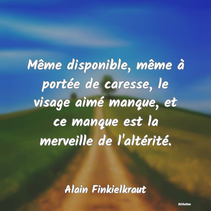 image de citation: Même disponible, même à portée de caresse, le visage aimé manque, et ce manque est la merveille de l'altérité.