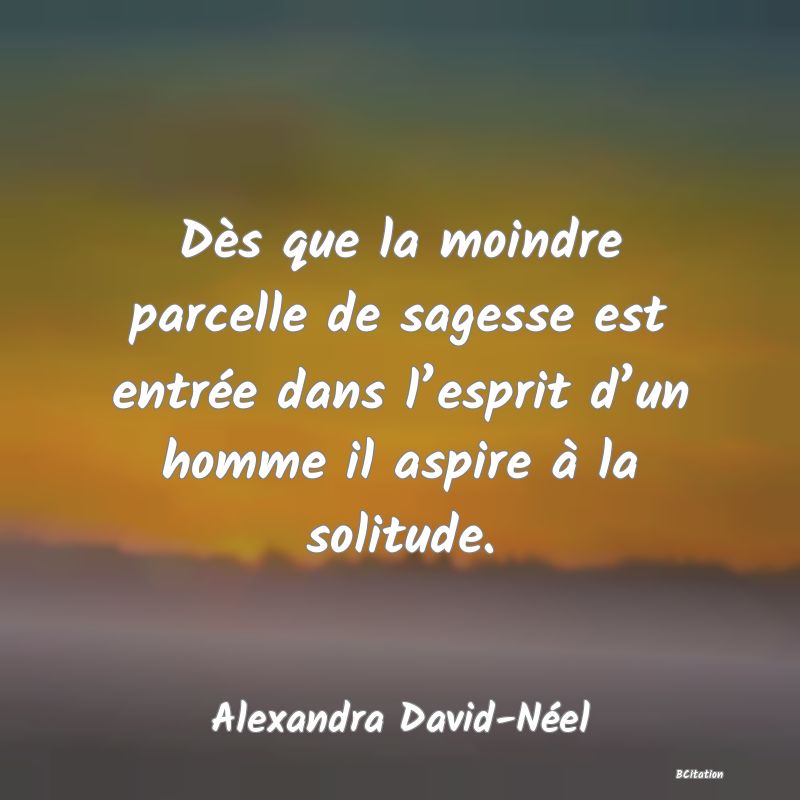 image de citation: Dès que la moindre parcelle de sagesse est entrée dans l’esprit d’un homme il aspire à la solitude.