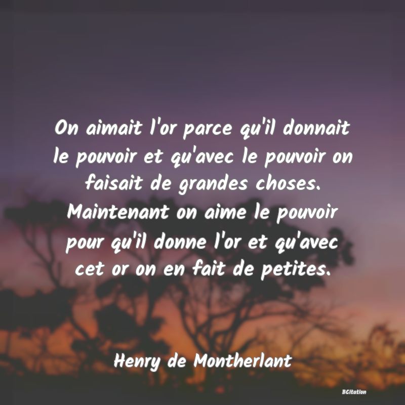 image de citation: On aimait l'or parce qu'il donnait le pouvoir et qu'avec le pouvoir on faisait de grandes choses. Maintenant on aime le pouvoir pour qu'il donne l'or et qu'avec cet or on en fait de petites.