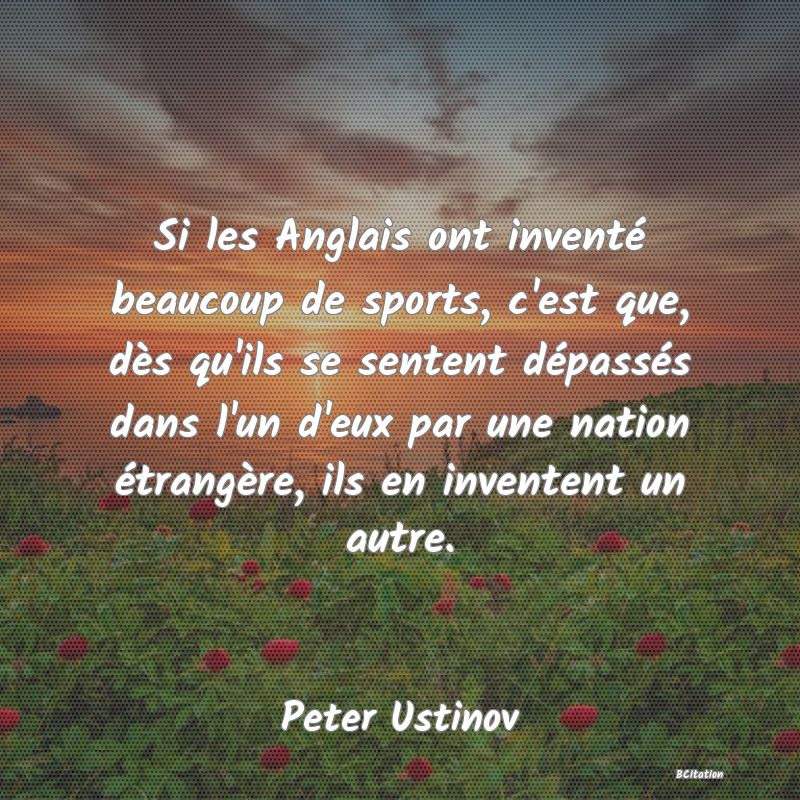 Belle Citation - Si les Anglais ont inventé beaucoup de sports, c'est que, dès qu'ils se sentent dépassés dans l'un d'eux par une nation étrangère, ils en inventent un autre. - Peter Ustinov