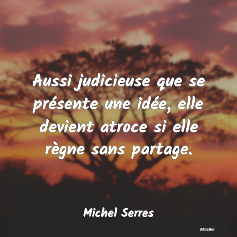 Belle Citation - Aussi judicieuse que se présente une idée, elle devient atroce si elle règne sans partage. - Michel Serres