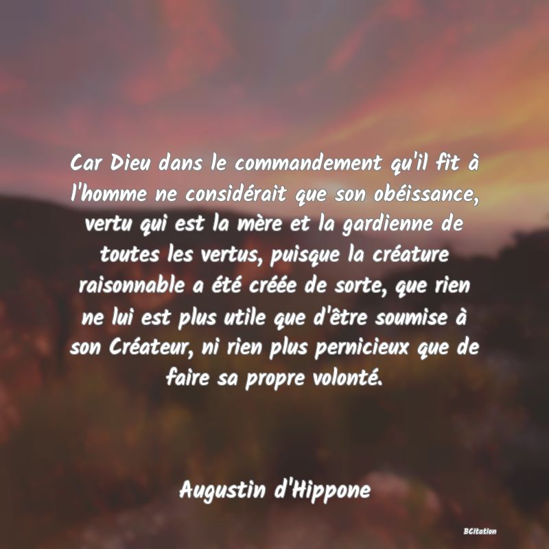 image de citation: Car Dieu dans le commandement qu'il fit à l'homme ne considérait que son obéissance, vertu qui est la mère et la gardienne de toutes les vertus, puisque la créature raisonnable a été créée de sorte, que rien ne lui est plus utile que d'être soumise à son Créateur, ni rien plus pernicieux que de faire sa propre volonté.