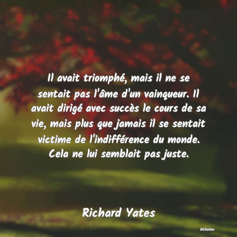 image de citation: Il avait triomphé, mais il ne se sentait pas l'âme d'un vainqueur. Il avait dirigé avec succès le cours de sa vie, mais plus que jamais il se sentait victime de l'indifférence du monde. Cela ne lui semblait pas juste.