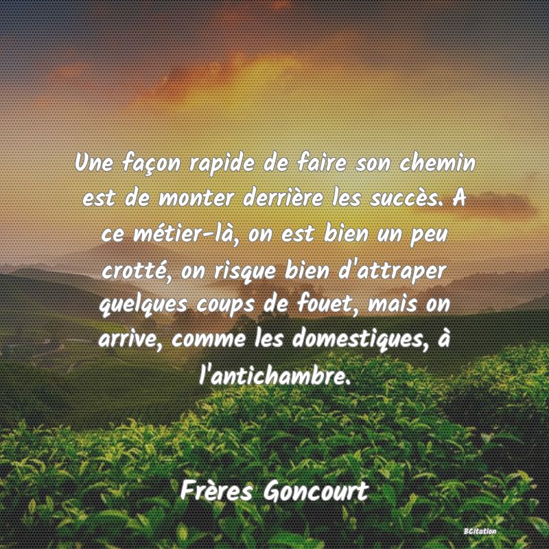 image de citation: Une façon rapide de faire son chemin est de monter derrière les succès. A ce métier-là, on est bien un peu crotté, on risque bien d'attraper quelques coups de fouet, mais on arrive, comme les domestiques, à l'antichambre.