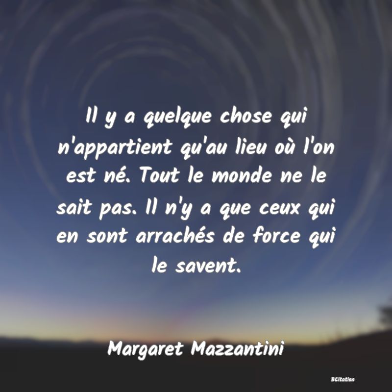 image de citation: Il y a quelque chose qui n'appartient qu'au lieu où l'on est né. Tout le monde ne le sait pas. Il n'y a que ceux qui en sont arrachés de force qui le savent.