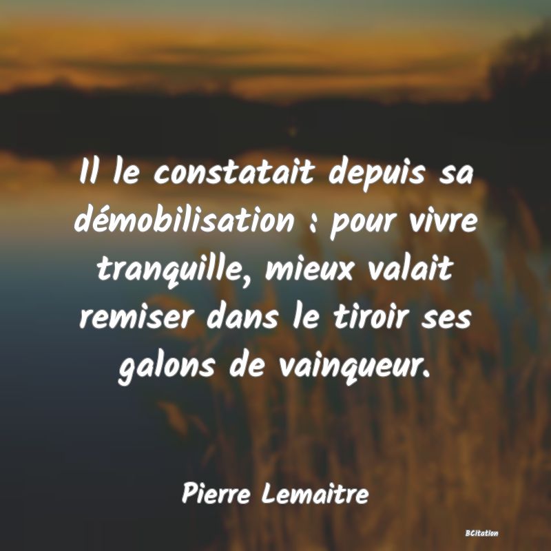 Belle Citation - Il le constatait depuis sa démobilisation : pour vivre tranquille, mieux valait remiser dans le tiroir ses galons de vainqueur. - Pierre Lemaitre