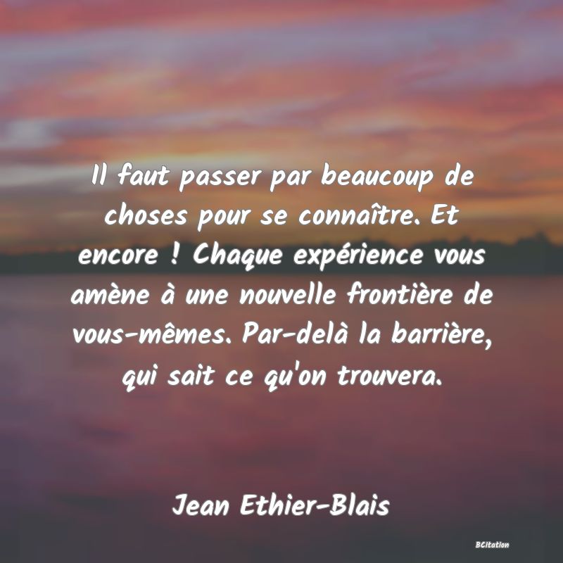 Belle Citation - Il faut passer par beaucoup de choses pour se connaître. Et encore ! Chaque expérience vous amène à une nouvelle frontière de vous-mêmes. Par-delà la barrière, qui sait ce qu'on trouvera. - Jean Ethier-Blais
