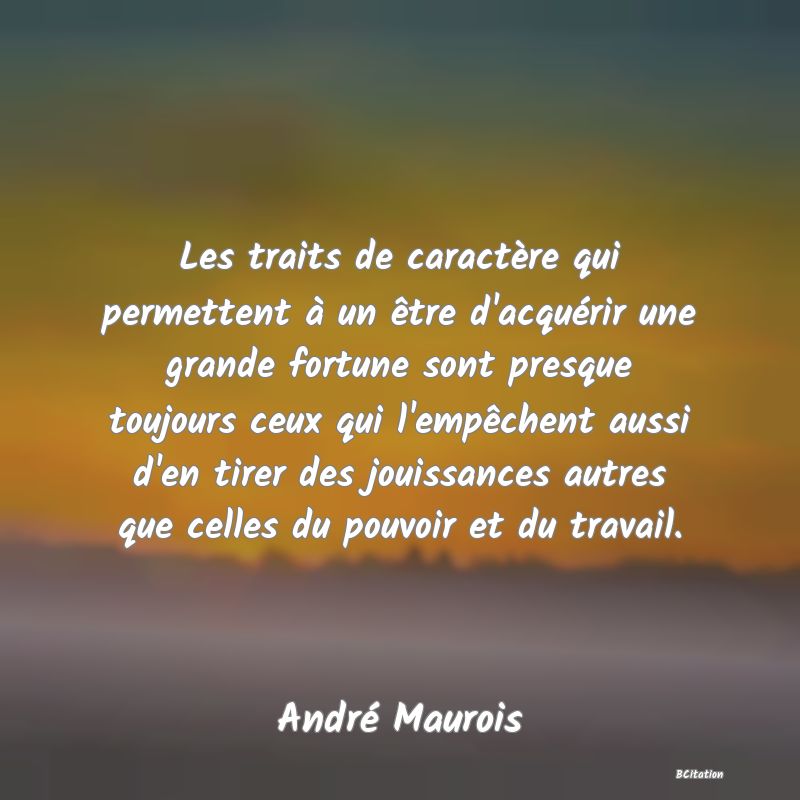 image de citation: Les traits de caractère qui permettent à un être d'acquérir une grande fortune sont presque toujours ceux qui l'empêchent aussi d'en tirer des jouissances autres que celles du pouvoir et du travail.