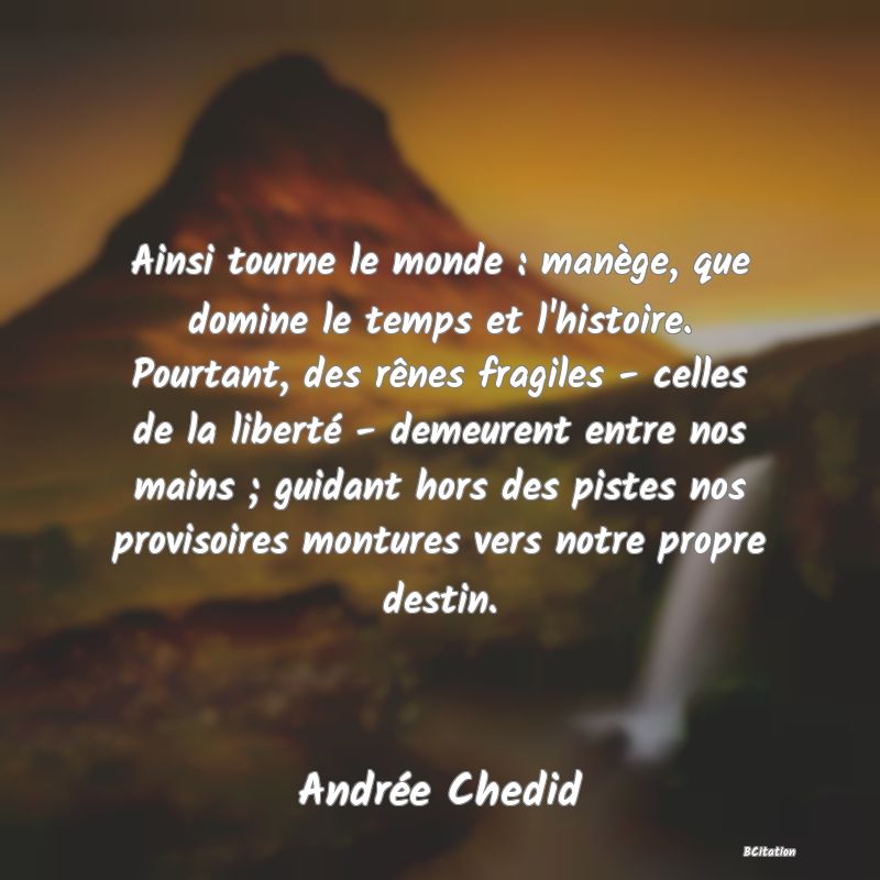 Belle Citation - Ainsi tourne le monde : manège, que domine le temps et l'histoire. Pourtant, des rênes fragiles - celles de la liberté - demeurent entre nos mains ; guidant hors des pistes nos provisoires montures vers notre propre destin. - Andrée Chedid