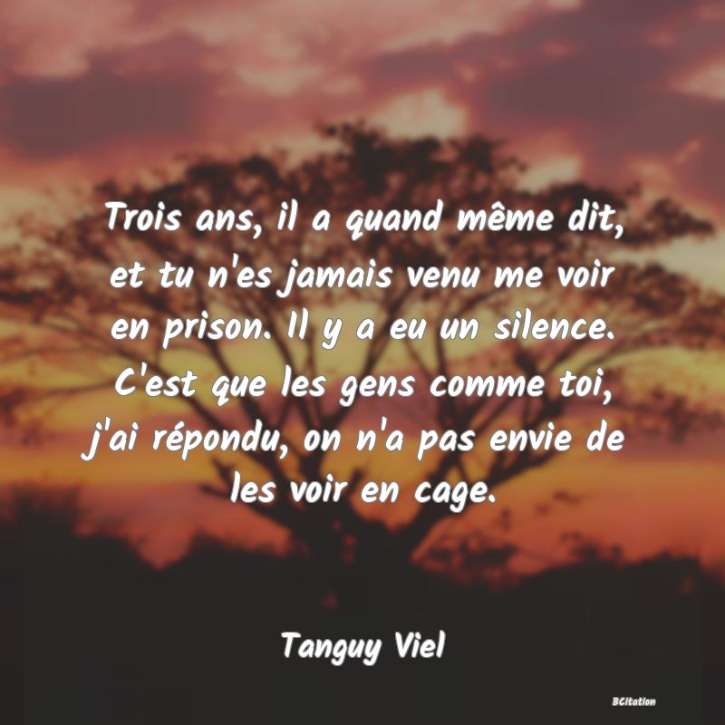 image de citation: Trois ans, il a quand même dit, et tu n'es jamais venu me voir en prison. Il y a eu un silence. C'est que les gens comme toi, j'ai répondu, on n'a pas envie de les voir en cage.