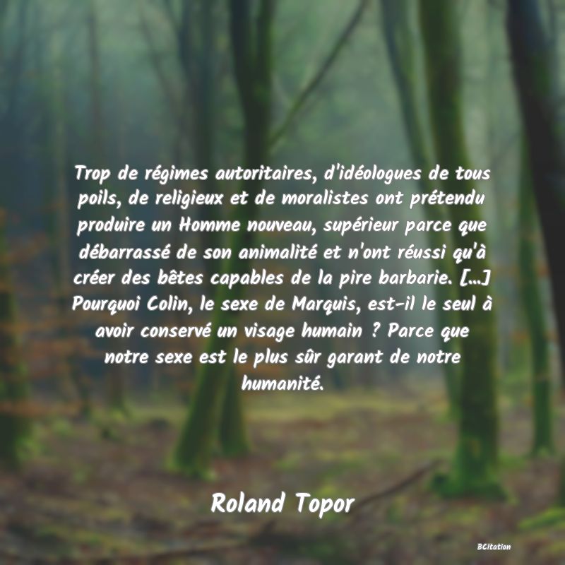 image de citation: Trop de régimes autoritaires, d'idéologues de tous poils, de religieux et de moralistes ont prétendu produire un Homme nouveau, supérieur parce que débarrassé de son animalité et n'ont réussi qu'à créer des bêtes capables de la pire barbarie. [...] Pourquoi Colin, le sexe de Marquis, est-il le seul à avoir conservé un visage humain ? Parce que notre sexe est le plus sûr garant de notre humanité.