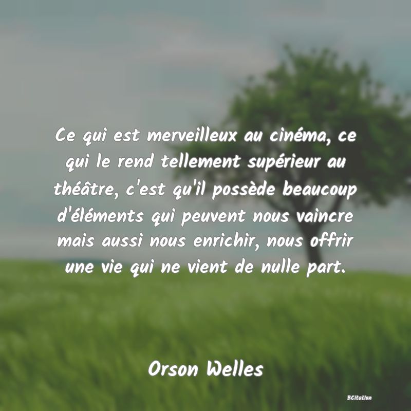 Belle Citation - Ce qui est merveilleux au cinéma, ce qui le rend tellement supérieur au théâtre, c'est qu'il possède beaucoup d'éléments qui peuvent nous vaincre mais aussi nous enrichir, nous offrir une vie qui ne vient de nulle part. - Orson Welles