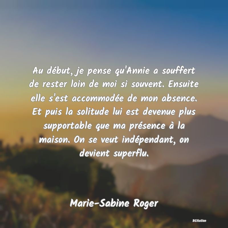 image de citation: Au début, je pense qu'Annie a souffert de rester loin de moi si souvent. Ensuite elle s'est accommodée de mon absence. Et puis la solitude lui est devenue plus supportable que ma présence à la maison. On se veut indépendant, on devient superflu.