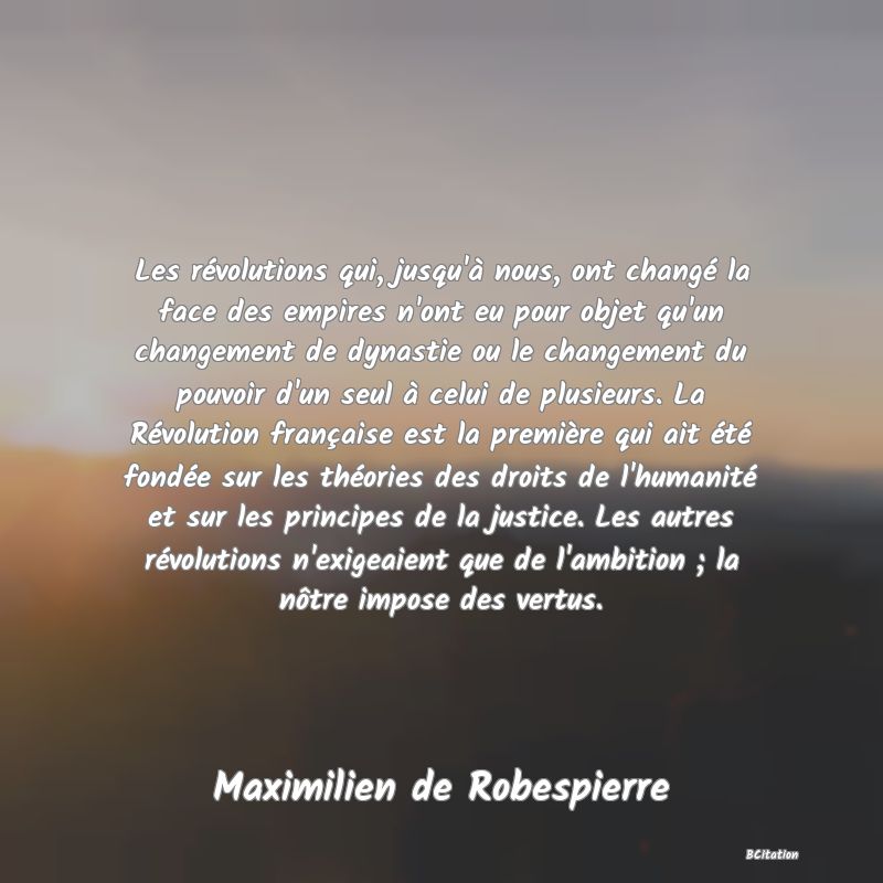 image de citation: Les révolutions qui, jusqu'à nous, ont changé la face des empires n'ont eu pour objet qu'un changement de dynastie ou le changement du pouvoir d'un seul à celui de plusieurs. La Révolution française est la première qui ait été fondée sur les théories des droits de l'humanité et sur les principes de la justice. Les autres révolutions n'exigeaient que de l'ambition ; la nôtre impose des vertus.