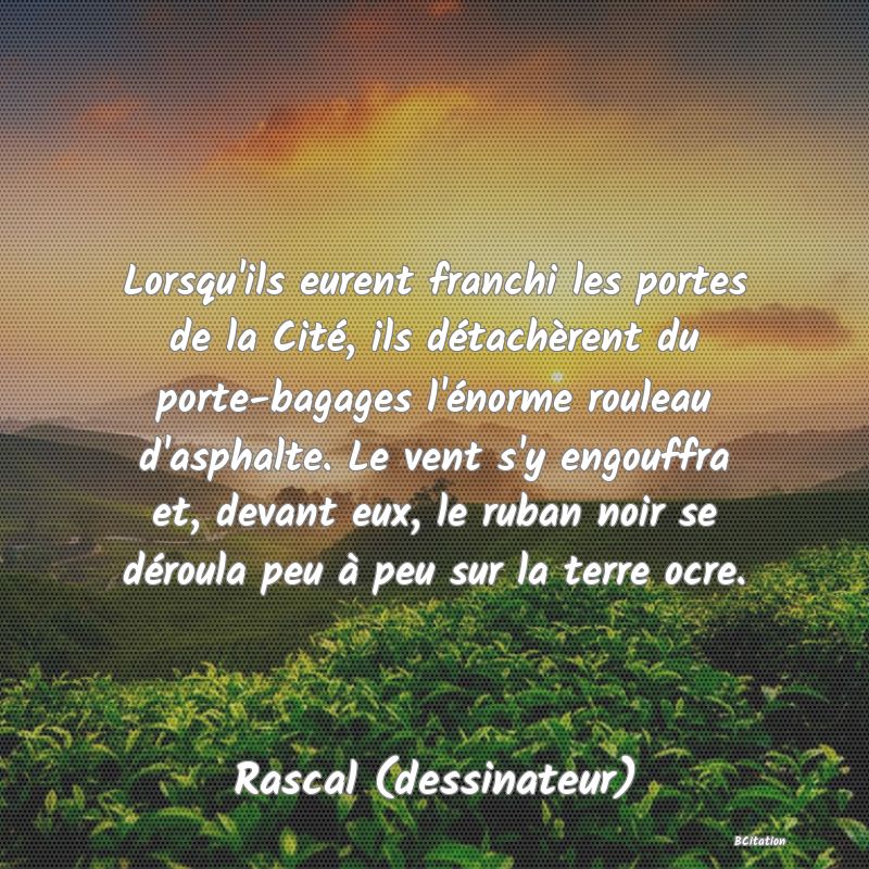 image de citation: Lorsqu'ils eurent franchi les portes de la Cité, ils détachèrent du porte-bagages l'énorme rouleau d'asphalte. Le vent s'y engouffra et, devant eux, le ruban noir se déroula peu à peu sur la terre ocre.