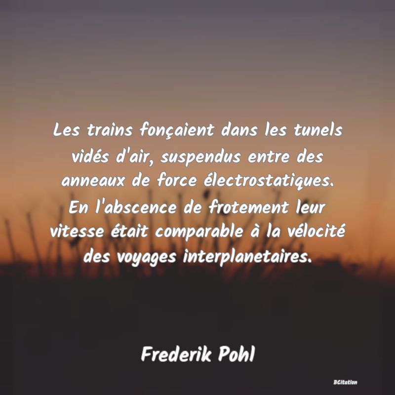 image de citation: Les trains fonçaient dans les tunels vidés d'air, suspendus entre des anneaux de force électrostatiques. En l'abscence de frotement leur vitesse était comparable à la vélocité des voyages interplanetaires.