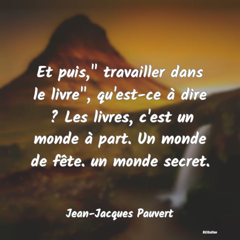 image de citation: Et puis,  travailler dans le livre , qu'est-ce à dire ? Les livres, c'est un monde à part. Un monde de fête. un monde secret.