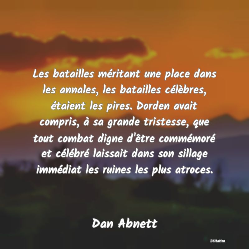 image de citation: Les batailles méritant une place dans les annales, les batailles célèbres, étaient les pires. Dorden avait compris, à sa grande tristesse, que tout combat digne d'être commémoré et célébré laissait dans son sillage immédiat les ruines les plus atroces.