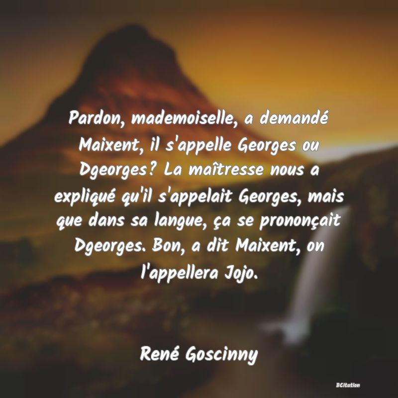 image de citation: Pardon, mademoiselle, a demandé Maixent, il s'appelle Georges ou Dgeorges? La maîtresse nous a expliqué qu'il s'appelait Georges, mais que dans sa langue, ça se prononçait Dgeorges. Bon, a dit Maixent, on l'appellera Jojo.