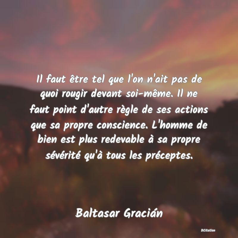 Belle Citation - Il faut être tel que l'on n'ait pas de quoi rougir devant soi-même. Il ne faut point d'autre règle de ses actions que sa propre conscience. L'homme de bien est plus redevable à sa propre sévérité qu'à tous les préceptes. - Baltasar Gracián