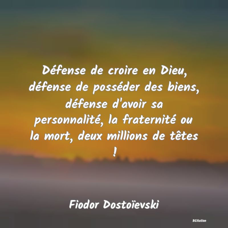 Belle Citation - Défense de croire en Dieu, défense de posséder des biens, défense d'avoir sa personnalité, la fraternité ou la mort, deux millions de têtes ! - Fiodor Dostoïevski