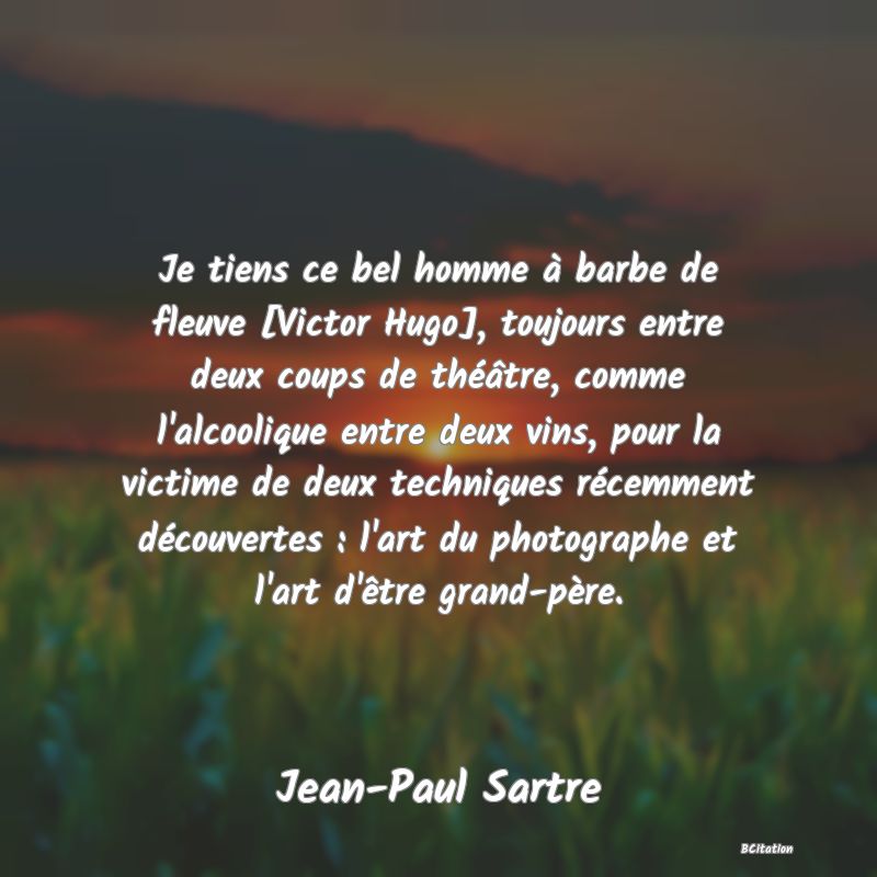 Belle Citation - Je tiens ce bel homme à barbe de fleuve [Victor Hugo], toujours entre deux coups de théâtre, comme l'alcoolique entre deux vins, pour la victime de deux techniques récemment découvertes : l'art du photographe et l'art d'être grand-père. - Jean-Paul Sartre
