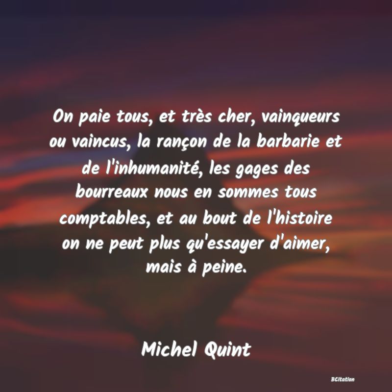 Belle Citation - On paie tous, et très cher, vainqueurs ou vaincus, la rançon de la barbarie et de l'inhumanité, les gages des bourreaux nous en sommes tous comptables, et au bout de l'histoire on ne peut plus qu'essayer d'aimer, mais à peine. - Michel Quint